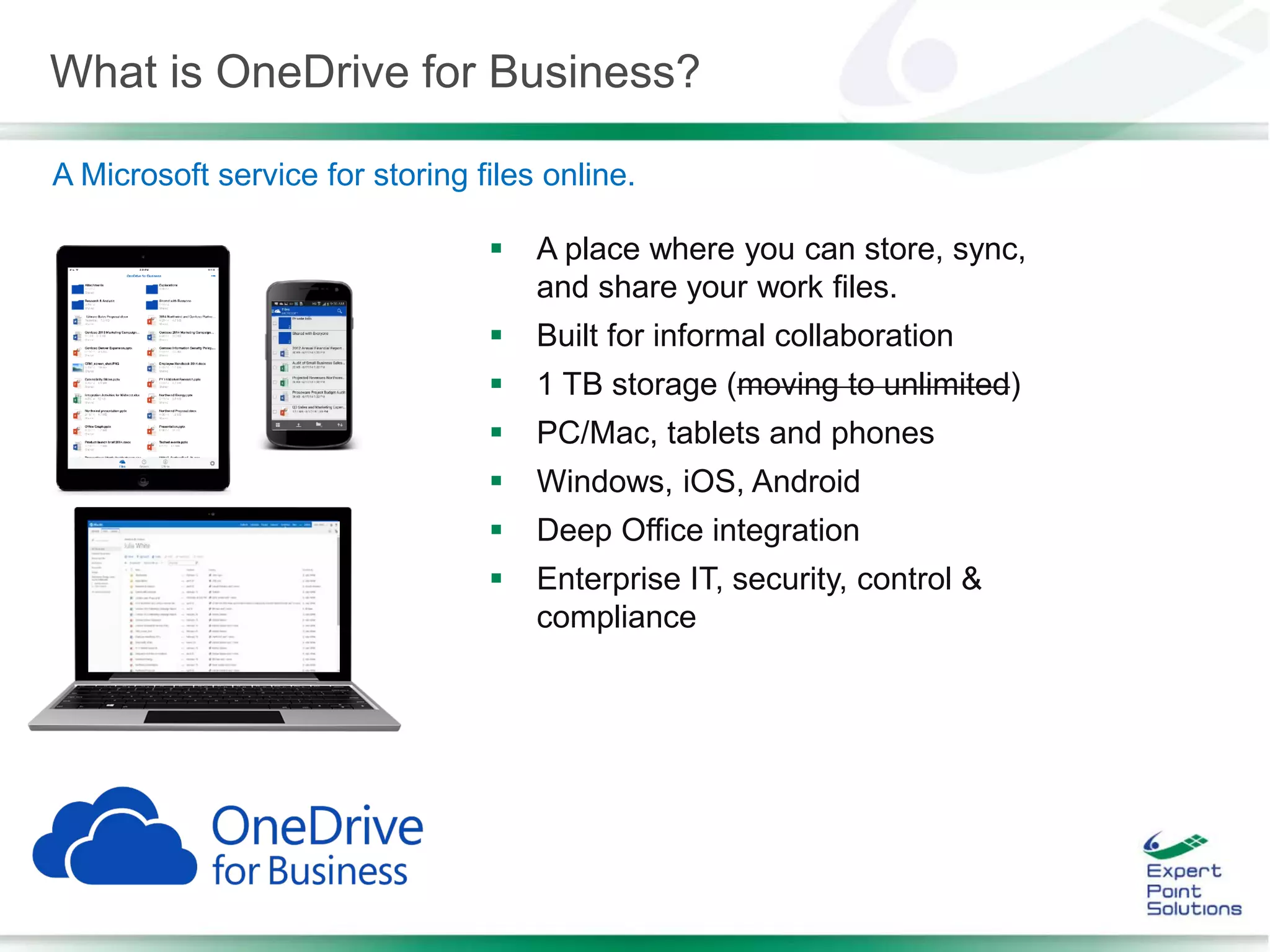 What is OneDrive for Business?
 A place where you can store, sync,
and share your work files.
 Built for informal collaboration
 1 TB storage (moving to unlimited)
 PC/Mac, tablets and phones
 Windows, iOS, Android
 Deep Office integration
 Enterprise IT, security, control &
compliance
A Microsoft service for storing files online.
 