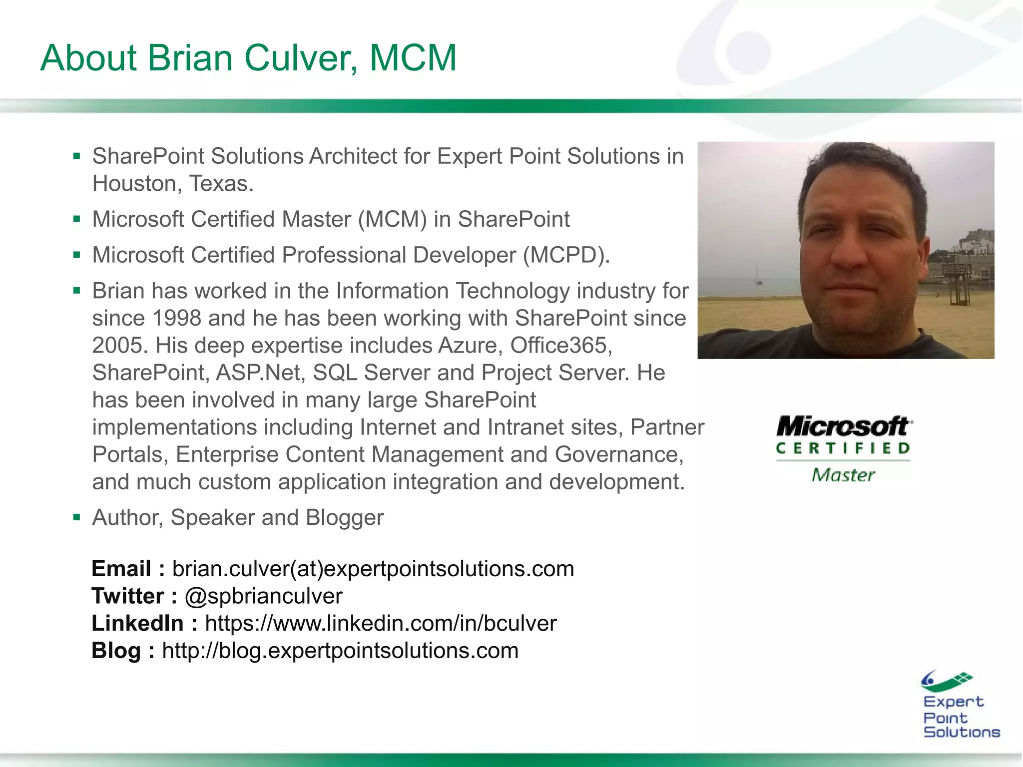 About Brian Culver, MCM
 SharePoint Solutions Architect for Expert Point Solutions in
Houston, Texas.
 Microsoft Certified Master (MCM) in SharePoint
 Microsoft Certified Professional Developer (MCPD).
 Brian has worked in the Information Technology industry for
since 1998 and he has been working with SharePoint since
2005. His deep expertise includes Azure, Office365,
SharePoint, ASP.Net, SQL Server and Project Server. He
has been involved in many large SharePoint
implementations including Internet and Intranet sites, Partner
Portals, Enterprise Content Management and Governance,
and much custom application integration and development.
 Author, Speaker and Blogger
Email : brian.culver(at)expertpointsolutions.com
Twitter : @spbrianculver
LinkedIn : https://www.linkedin.com/in/bculver
Blog : http://blog.expertpointsolutions.com
 