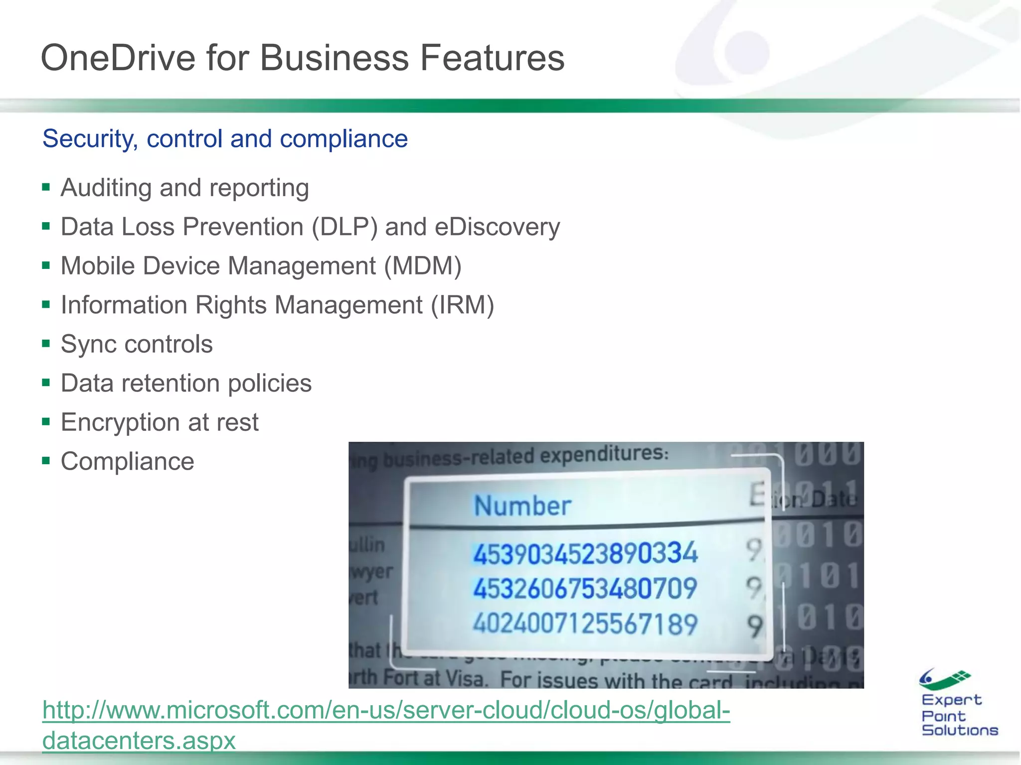OneDrive for Business Features
 Auditing and reporting
 Data Loss Prevention (DLP) and eDiscovery
 Mobile Device Management (MDM)
 Information Rights Management (IRM)
 Sync controls
 Data retention policies
 Encryption at rest
 Compliance
Security, control and compliance
http://www.microsoft.com/en-us/server-cloud/cloud-os/global-
datacenters.aspx
 