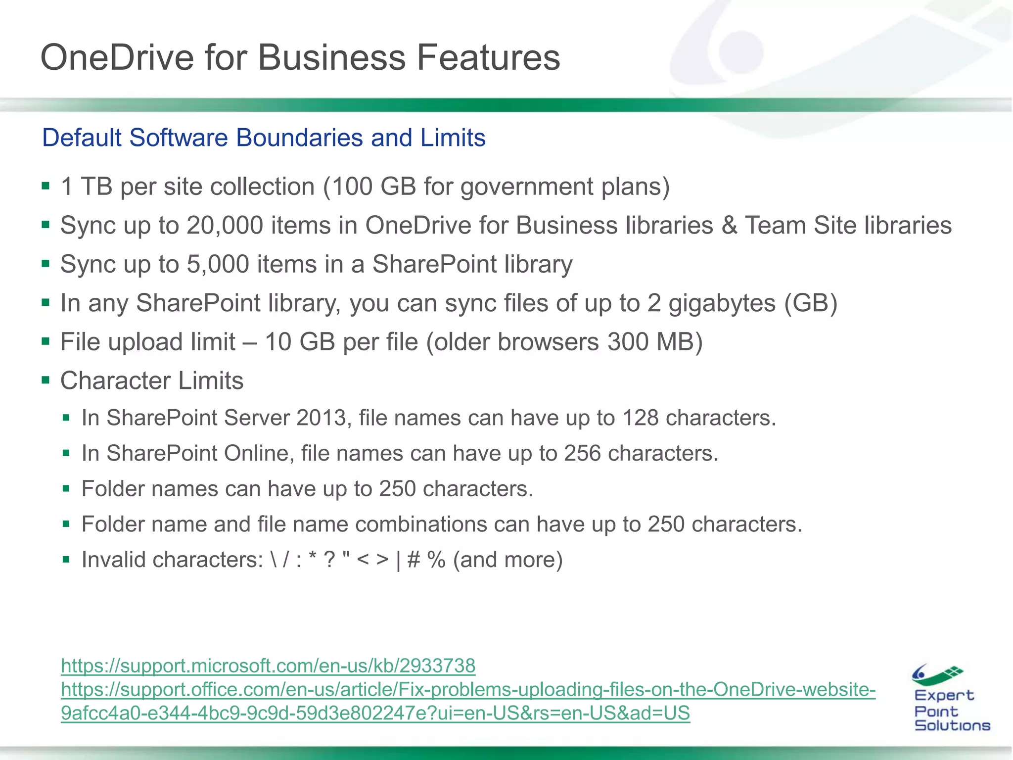 OneDrive for Business Features
 1 TB per site collection (100 GB for government plans)
 Sync up to 20,000 items in OneDrive for Business libraries & Team Site libraries
 Sync up to 5,000 items in a SharePoint library
 In any SharePoint library, you can sync files of up to 2 gigabytes (GB)
 File upload limit – 10 GB per file (older browsers 300 MB)
 Character Limits
 In SharePoint Server 2013, file names can have up to 128 characters.
 In SharePoint Online, file names can have up to 256 characters.
 Folder names can have up to 250 characters.
 Folder name and file name combinations can have up to 250 characters.
 Invalid characters:  / : * ? " < > | # % (and more)
Default Software Boundaries and Limits
https://support.microsoft.com/en-us/kb/2933738
https://support.office.com/en-us/article/Fix-problems-uploading-files-on-the-OneDrive-website-
9afcc4a0-e344-4bc9-9c9d-59d3e802247e?ui=en-US&rs=en-US&ad=US
 