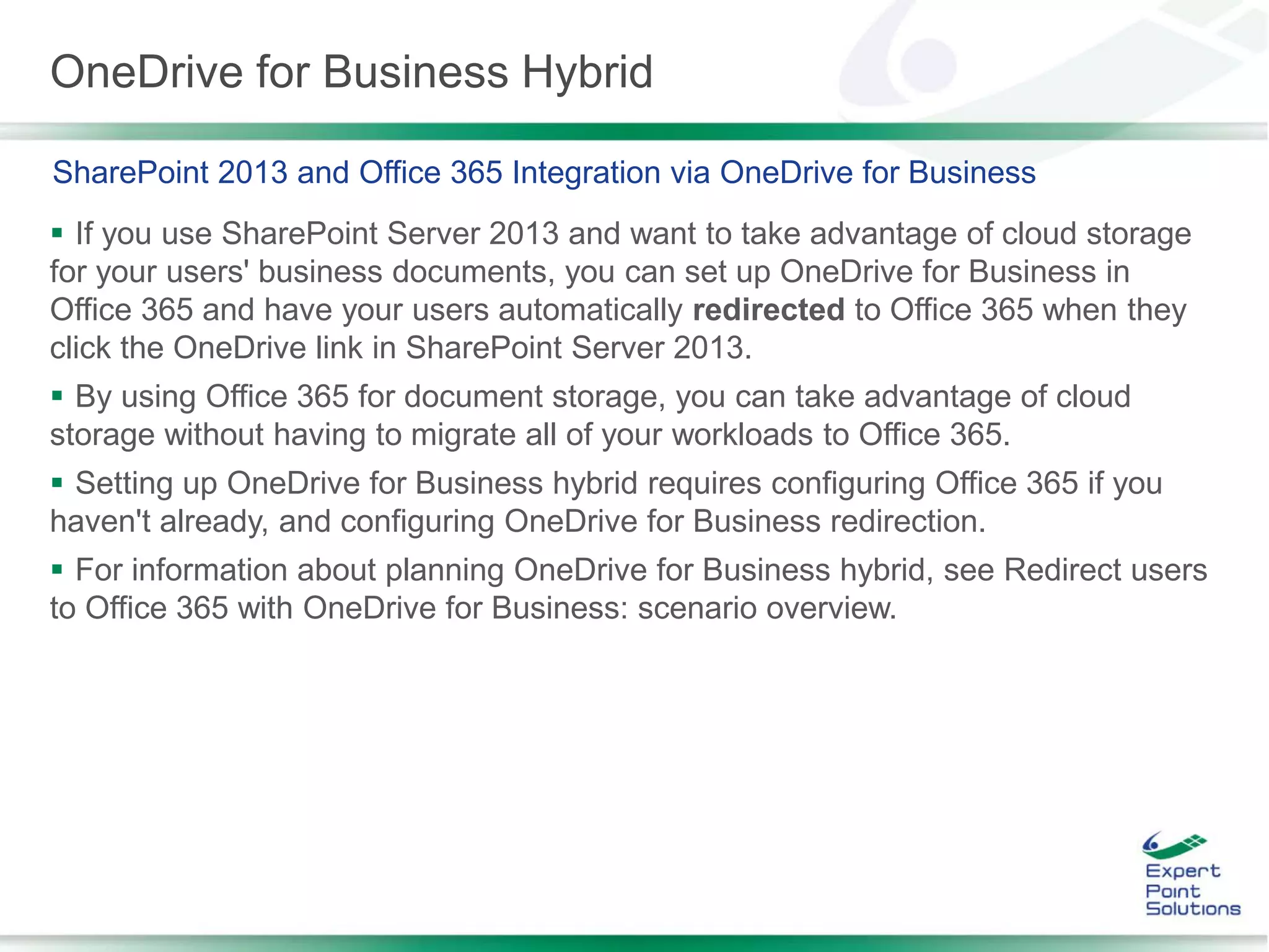 OneDrive for Business Hybrid
 If you use SharePoint Server 2013 and want to take advantage of cloud storage
for your users' business documents, you can set up OneDrive for Business in
Office 365 and have your users automatically redirected to Office 365 when they
click the OneDrive link in SharePoint Server 2013.
 By using Office 365 for document storage, you can take advantage of cloud
storage without having to migrate all of your workloads to Office 365.
 Setting up OneDrive for Business hybrid requires configuring Office 365 if you
haven't already, and configuring OneDrive for Business redirection.
 For information about planning OneDrive for Business hybrid, see Redirect users
to Office 365 with OneDrive for Business: scenario overview.
SharePoint 2013 and Office 365 Integration via OneDrive for Business
 