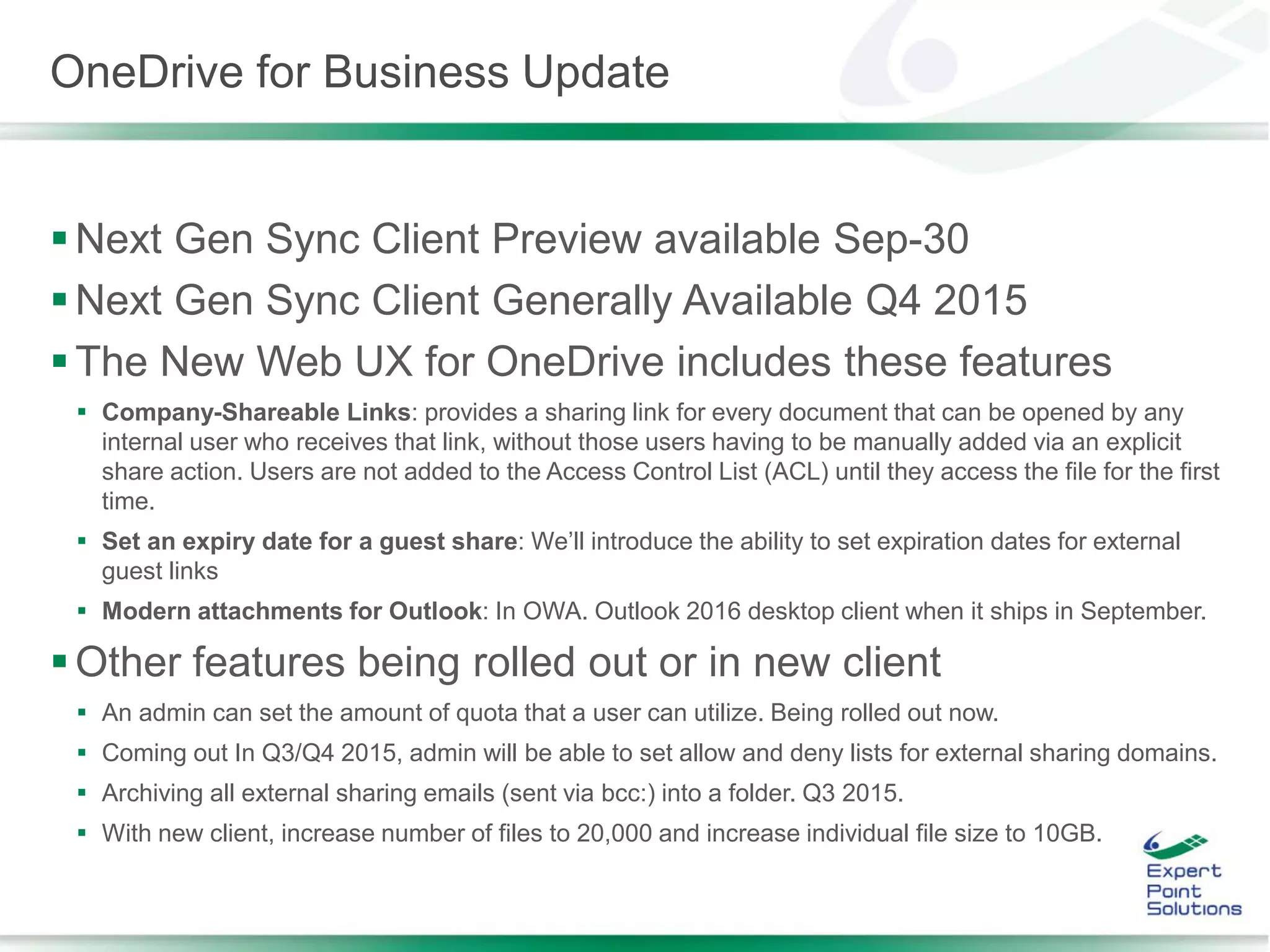OneDrive for Business Update
Next Gen Sync Client Preview available Sep-30
Next Gen Sync Client Generally Available Q4 2015
The New Web UX for OneDrive includes these features
 Company-Shareable Links: provides a sharing link for every document that can be opened by any
internal user who receives that link, without those users having to be manually added via an explicit
share action. Users are not added to the Access Control List (ACL) until they access the file for the first
time.
 Set an expiry date for a guest share: We’ll introduce the ability to set expiration dates for external
guest links
 Modern attachments for Outlook: In OWA. Outlook 2016 desktop client when it ships in September.
Other features being rolled out or in new client
 An admin can set the amount of quota that a user can utilize. Being rolled out now.
 Coming out In Q3/Q4 2015, admin will be able to set allow and deny lists for external sharing domains.
 Archiving all external sharing emails (sent via bcc:) into a folder. Q3 2015.
 With new client, increase number of files to 20,000 and increase individual file size to 10GB.
 