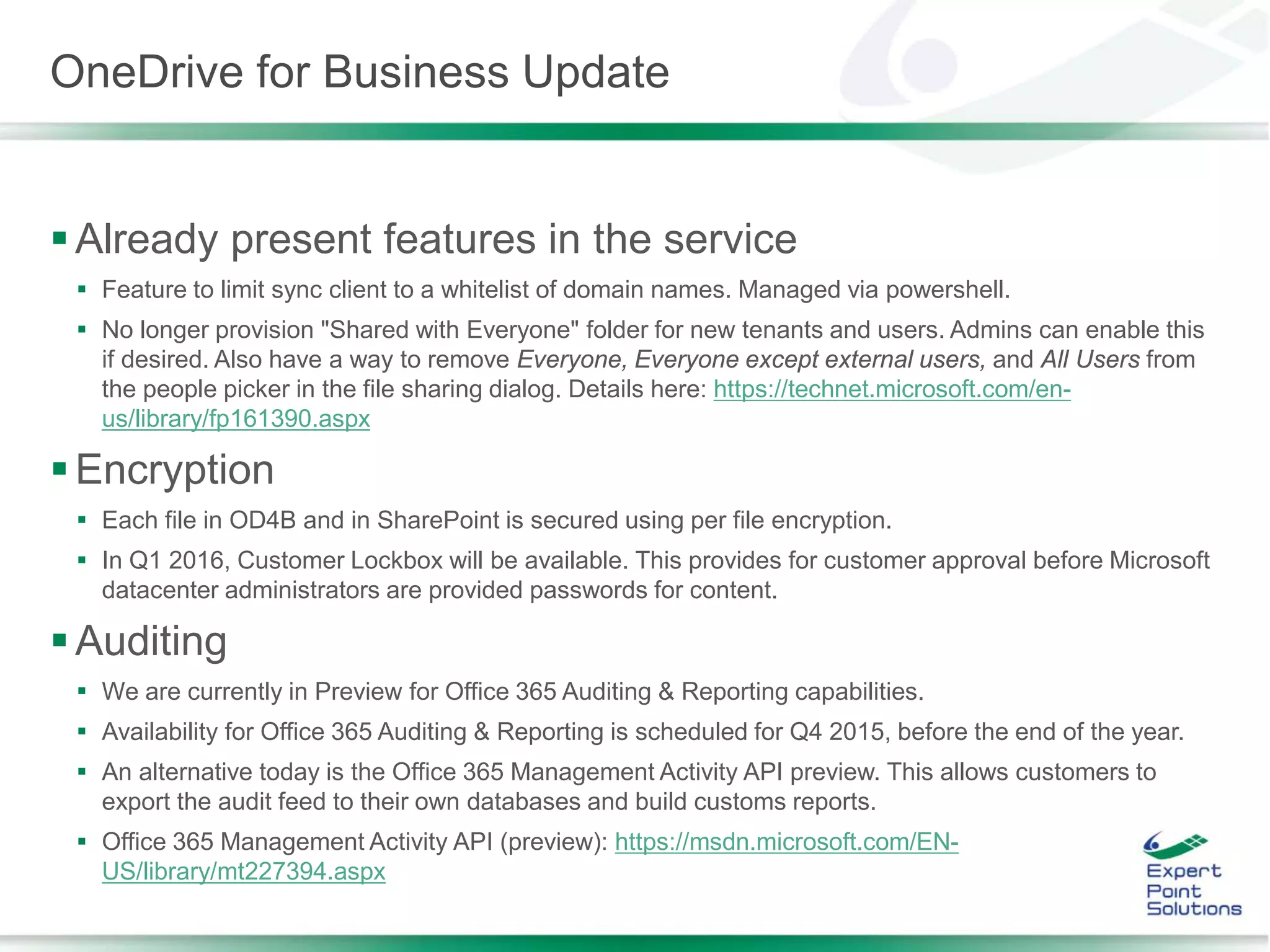 OneDrive for Business Update
Already present features in the service
 Feature to limit sync client to a whitelist of domain names. Managed via powershell.
 No longer provision "Shared with Everyone" folder for new tenants and users. Admins can enable this
if desired. Also have a way to remove Everyone, Everyone except external users, and All Users from
the people picker in the file sharing dialog. Details here: https://technet.microsoft.com/en-
us/library/fp161390.aspx
Encryption
 Each file in OD4B and in SharePoint is secured using per file encryption.
 In Q1 2016, Customer Lockbox will be available. This provides for customer approval before Microsoft
datacenter administrators are provided passwords for content.
Auditing
 We are currently in Preview for Office 365 Auditing & Reporting capabilities.
 Availability for Office 365 Auditing & Reporting is scheduled for Q4 2015, before the end of the year.
 An alternative today is the Office 365 Management Activity API preview. This allows customers to
export the audit feed to their own databases and build customs reports.
 Office 365 Management Activity API (preview): https://msdn.microsoft.com/EN-
US/library/mt227394.aspx
 