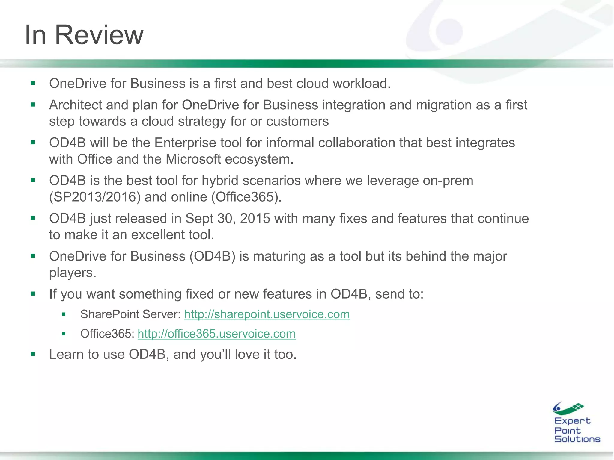 In Review
 OneDrive for Business is a first and best cloud workload.
 Architect and plan for OneDrive for Business integration and migration as a first
step towards a cloud strategy for or customers
 OD4B will be the Enterprise tool for informal collaboration that best integrates
with Office and the Microsoft ecosystem.
 OD4B is the best tool for hybrid scenarios where we leverage on-prem
(SP2013/2016) and online (Office365).
 OD4B just released in Sept 30, 2015 with many fixes and features that continue
to make it an excellent tool.
 OneDrive for Business (OD4B) is maturing as a tool but its behind the major
players.
 If you want something fixed or new features in OD4B, send to:
 SharePoint Server: http://sharepoint.uservoice.com
 Office365: http://office365.uservoice.com
 Learn to use OD4B, and you’ll love it too.
 