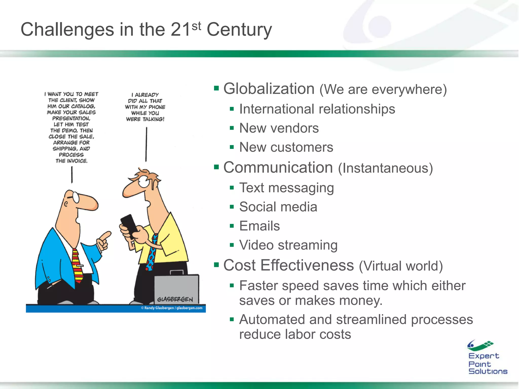  Globalization (We are everywhere)
 International relationships
 New vendors
 New customers
 Communication (Instantaneous)
 Text messaging
 Social media
 Emails
 Video streaming
 Cost Effectiveness (Virtual world)
 Faster speed saves time which either
saves or makes money.
 Automated and streamlined processes
reduce labor costs
Challenges in the 21st Century
 