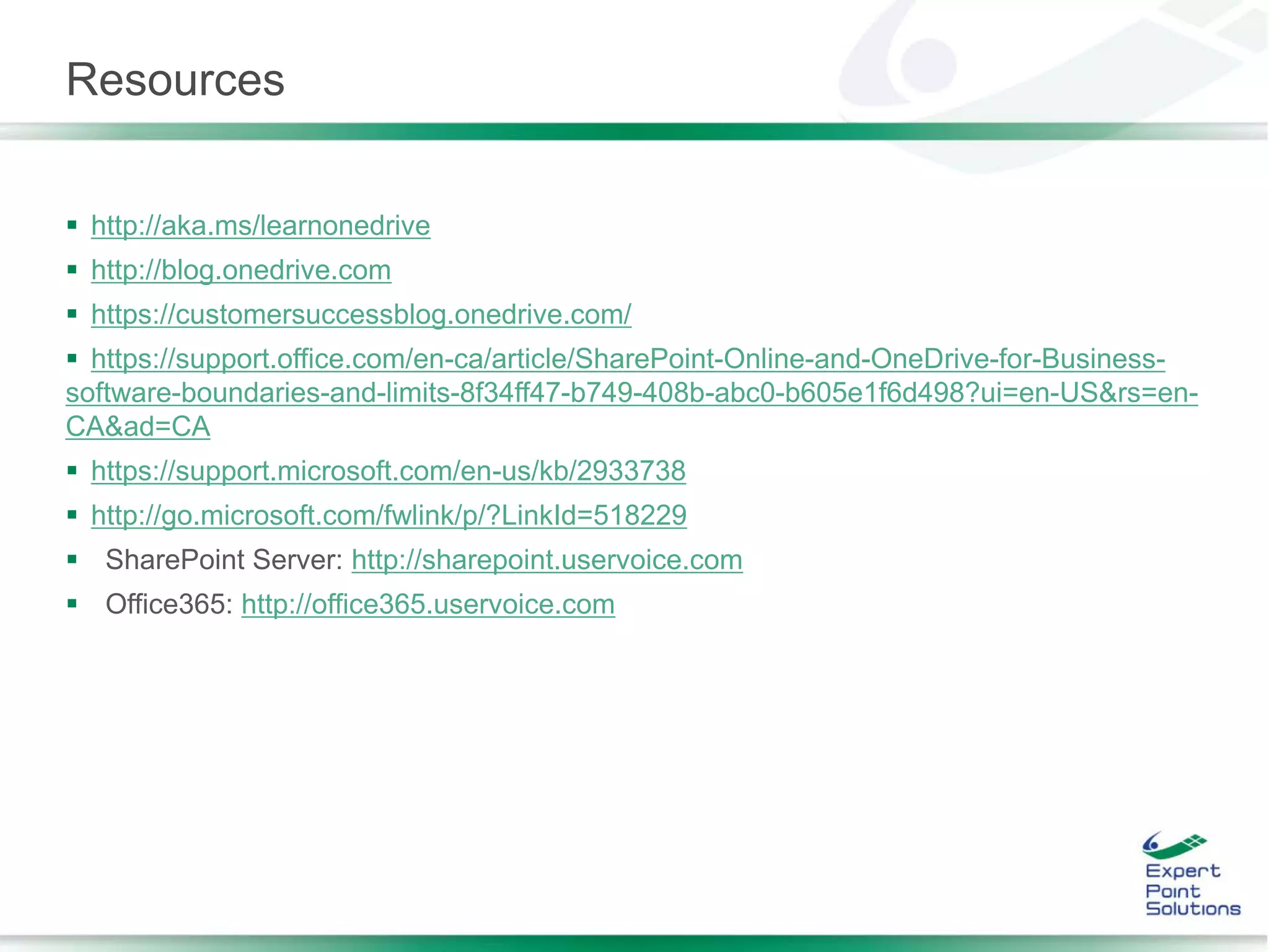 Resources
 http://aka.ms/learnonedrive
 http://blog.onedrive.com
 https://customersuccessblog.onedrive.com/
 https://support.office.com/en-ca/article/SharePoint-Online-and-OneDrive-for-Business-
software-boundaries-and-limits-8f34ff47-b749-408b-abc0-b605e1f6d498?ui=en-US&rs=en-
CA&ad=CA
 https://support.microsoft.com/en-us/kb/2933738
 http://go.microsoft.com/fwlink/p/?LinkId=518229
 SharePoint Server: http://sharepoint.uservoice.com
 Office365: http://office365.uservoice.com
 