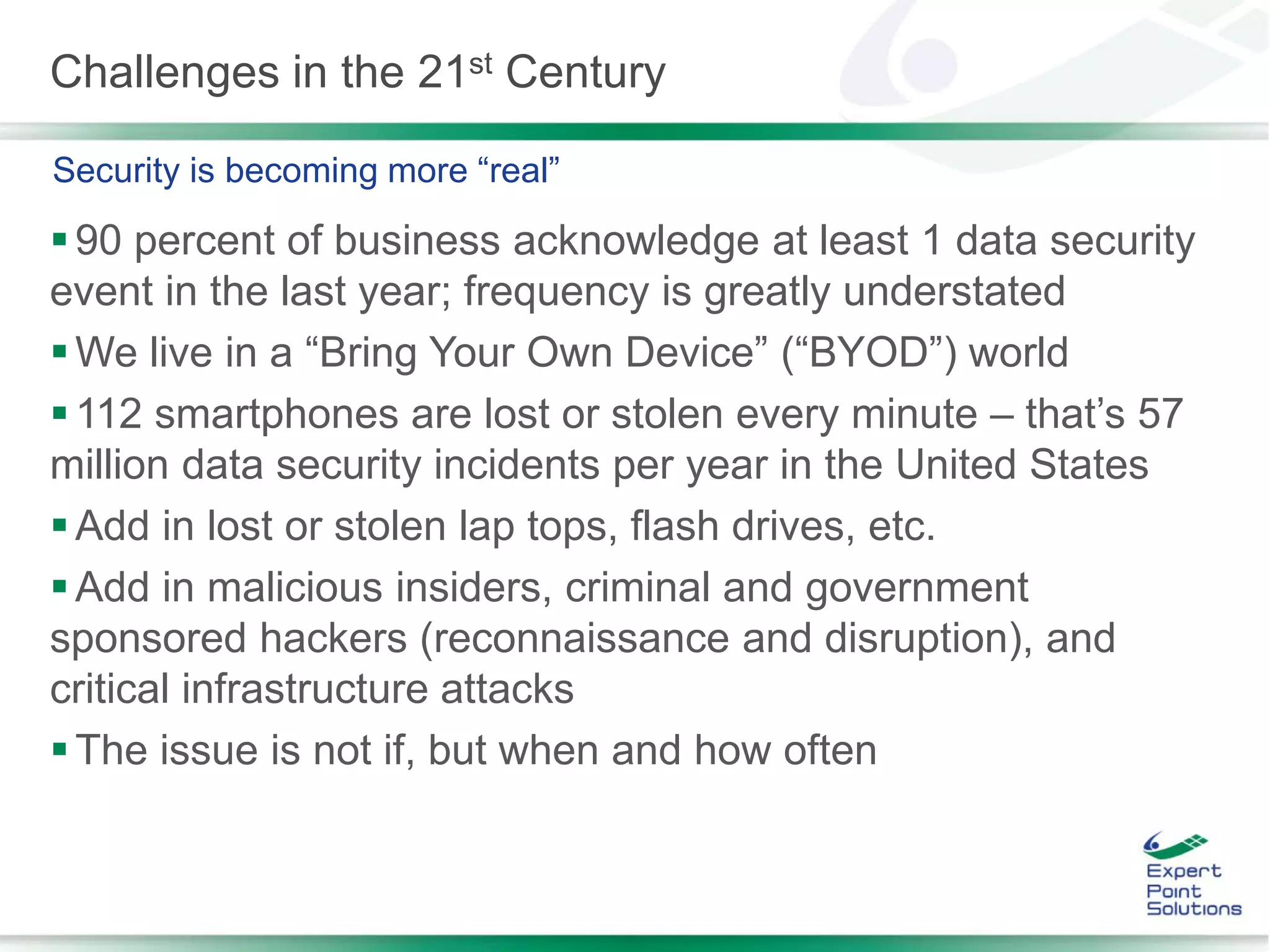 Challenges in the 21st Century
90 percent of business acknowledge at least 1 data security
event in the last year; frequency is greatly understated
We live in a “Bring Your Own Device” (“BYOD”) world
112 smartphones are lost or stolen every minute – that’s 57
million data security incidents per year in the United States
Add in lost or stolen lap tops, flash drives, etc.
Add in malicious insiders, criminal and government
sponsored hackers (reconnaissance and disruption), and
critical infrastructure attacks
The issue is not if, but when and how often
Security is becoming more “real”
 