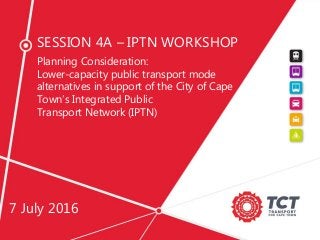 SESSION 4A – IPTN WORKSHOP
Planning Consideration:
Lower-capacity public transport mode
alternatives in support of the City of Cape
Town’s Integrated Public
Transport Network (IPTN)
7 July 2016
 