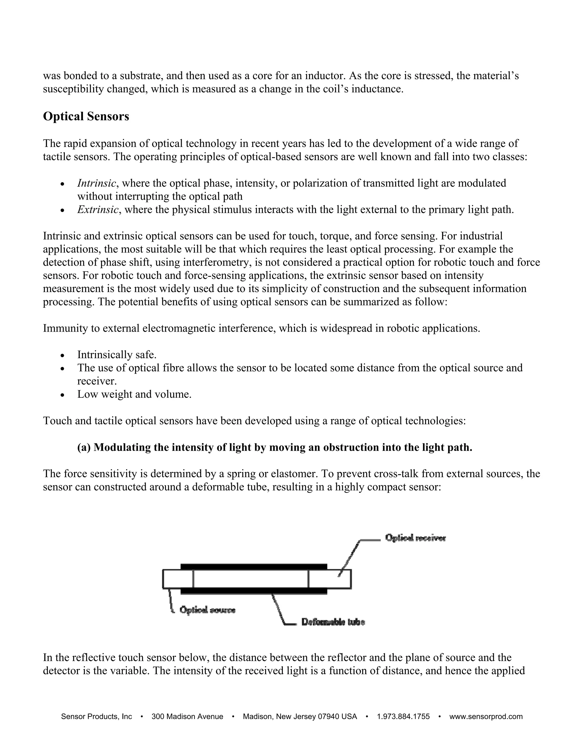 was bonded to a substrate, and then used as a core for an inductor. As the core is stressed, the material’s
susceptibility changed, which is measured as a change in the coil’s inductance.
Optical Sensors
The rapid expansion of optical technology in recent years has led to the development of a wide range of
tactile sensors. The operating principles of optical-based sensors are well known and fall into two classes:
 Intrinsic, where the optical phase, intensity, or polarization of transmitted light are modulated
without interrupting the optical path
 Extrinsic, where the physical stimulus interacts with the light external to the primary light path.
Intrinsic and extrinsic optical sensors can be used for touch, torque, and force sensing. For industrial
applications, the most suitable will be that which requires the least optical processing. For example the
detection of phase shift, using interferometry, is not considered a practical option for robotic touch and force
sensors. For robotic touch and force-sensing applications, the extrinsic sensor based on intensity
measurement is the most widely used due to its simplicity of construction and the subsequent information
processing. The potential benefits of using optical sensors can be summarized as follow:
Immunity to external electromagnetic interference, which is widespread in robotic applications.
 Intrinsically safe.
 The use of optical fibre allows the sensor to be located some distance from the optical source and
receiver.
 Low weight and volume.
Touch and tactile optical sensors have been developed using a range of optical technologies:
(a) Modulating the intensity of light by moving an obstruction into the light path.
The force sensitivity is determined by a spring or elastomer. To prevent cross-talk from external sources, the
sensor can constructed around a deformable tube, resulting in a highly compact sensor:
In the reflective touch sensor below, the distance between the reflector and the plane of source and the
detector is the variable. The intensity of the received light is a function of distance, and hence the applied
Sensor Products, Inc • 300 Madison Avenue • Madison, New Jersey 07940 USA • 1.973.884.1755 • www.sensorprod.com
 