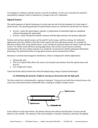 was bonded to a substrate, and then used as a core for an inductor. As the core is stressed, the material’s
susceptibility changed, which is measured as a change in the coil’s inductance.
Optical Sensors
The rapid expansion of optical technology in recent years has led to the development of a wide range of
tactile sensors. The operating principles of optical-based sensors are well known and fall into two classes:
 Intrinsic, where the optical phase, intensity, or polarization of transmitted light are modulated
without interrupting the optical path
 Extrinsic, where the physical stimulus interacts with the light external to the primary light path.
Intrinsic and extrinsic optical sensors can be used for touch, torque, and force sensing. For industrial
applications, the most suitable will be that which requires the least optical processing. For example the
detection of phase shift, using interferometry, is not considered a practical option for robotic touch and force
sensors. For robotic touch and force-sensing applications, the extrinsic sensor based on intensity
measurement is the most widely used due to its simplicity of construction and the subsequent information
processing. The potential benefits of using optical sensors can be summarized as follow:
Immunity to external electromagnetic interference, which is widespread in robotic applications.
 Intrinsically safe.
 The use of optical fibre allows the sensor to be located some distance from the optical source and
receiver.
 Low weight and volume.
Touch and tactile optical sensors have been developed using a range of optical technologies:
(a) Modulating the intensity of light by moving an obstruction into the light path.
The force sensitivity is determined by a spring or elastomer. To prevent cross-talk from external sources, the
sensor can constructed around a deformable tube, resulting in a highly compact sensor:
In the reflective touch sensor below, the distance between the reflector and the plane of source and the
detector is the variable. The intensity of the received light is a function of distance, and hence the applied
Sensor Products, Inc • 300 Madison Avenue • Madison, New Jersey 07940 USA • 1.973.884.1755 • www.sensorprod.com
 