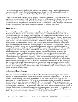The excellent characteristics of silicon, that has made micromachined sensors possible, include a tensile
strength comparable to steel, elastic to breaking point, and there is very little mechanical hysteresis in
devices made from as single crystal, a low thermal coefficient of expansion.
To date it is apparent that microengineering has been applied most successfully to sensors. Some sensor
applications take advantage of the device-to-device or batch-to-batch repeatability of wafer-scale processing
to remove expensive calibration procedures. Current applications are restricted largely to pressure and
acceleration sensors, though these in principle can be used as force sensors. As the structure is very delicate,
there still are problems in developing a suitable tactile sensor for industrial applications.
Smart Sensors
The most significant problem with the sensor systems discussed so far is that of signal processing.
Researchers are therefore looking to develop a complete sensing system rather than individual sensors,
together with individual interfaces and interconnections. This allows the signal processing to be brought as
close as possible to the sensor itself or integrated with the sensor. Such sensors are generally termed smart
sensors. It is the advances in silicon fabrication techniques which have enabled the recent developments in
smart sensors. There is no single definition of what a smart sensor should be capable of doing, mainly
because interest in smart sensors is relatively new. However, there is a strong feeling that the minimum
requirements are that the sensing system should be capable of self diagnostics, calibration and testing. As
silicon can be machined to form moving parts such as diaphragms and beams, a tactile sensor can in
principal be fabricated on single piece of silicon. Very little commercial success has been obtained so far,
largely due to the problems encountered in transferring the technology involved from the research
laboratory to industry. In all tactile sensors their is a major problem of information processing, and
interconnection. An array has 2n connection and individual wires, any reduction in interconnection
requirements is welcomed due to ease of construction and increased reliability. A number of researchers
have been addressing the problem of integrating a tactile sensor with integral signal processing. In this
design the sensor’s conductive elastomer sheet was placed over a substrate. The significant feature of this
design is that the substrate incorporated VLSI circuitry so that each sensing element not only measures its
data but processes it as well. Each site performs the measurements and processing operations in parallel.
The main difficulty with this approach was the poor discrimination, and susceptibility to physical damage
However, the VLSI approach was demonstrated to be viable, and alleviated the problems of wiring up each
site and processing the data serially.
Multi-stimuli Touch Sensors
It has been assumed that all the touch sensors discussed in this section respond only to a force stimulus.
However, in practice most respond to other external stimuli, in particular, temperature. If PVDF has to be
used as a force sensor in an environment with a widely varying ambient temperature, there may be a
requirement for a piece of unstressed PVDF to act as a temperature reference. It is possible for a sensor to
respond both to force and temperature changes. This has a particular use for object recognition between
materials that have different thermal conductivity, e.g., between a metal and a polymer. If the complexity of
the interpretation of data from PVDF is unsuitable for an application, touch sensors incorporating a resistive
elastomer for force, and thermistors for temperature measurement can be constructed. By the use of two or
more force-sensitive layers on the sensor, which have different characteristics (e.g., resistive elastomer and
PVDF), it is possible to simulate the epidermal and dermal layers of human skin.
Sensor Products, Inc • 300 Madison Avenue • Madison, New Jersey 07940 USA • 1.973.884.1755 • www.sensorprod.com
 