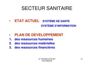 Dr TAFANGY/ATELIER
PALU/MAD.08
10
SECTEUR SANITAIRE
• ETAT ACTUEL: SYSTÈME DE SANTE
SYSTÈME D’INFORMATION
• PLAN DE DEVELOPPEMENT:
1. des ressources humaines
2. des ressources matérielles
3. des ressources financières
 