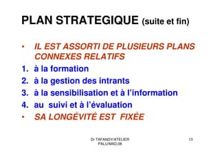 Dr TAFANGY/ATELIER
PALU/MAD.08
13
PLAN STRATEGIQUE (suite et fin)
• IL EST ASSORTI DE PLUSIEURS PLANS
CONNEXES RELATIFS
1. à la formation
2. à la gestion des intrants
3. à la sensibilisation et à l’information
4. au suivi et à l’évaluation
• SA LONGÉVITÉ EST FIXÉE
 