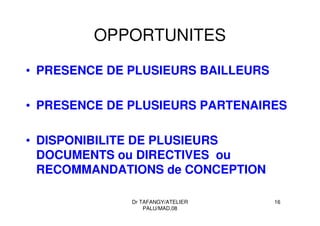 Dr TAFANGY/ATELIER
PALU/MAD.08
16
OPPORTUNITES
• PRESENCE DE PLUSIEURS BAILLEURS
• PRESENCE DE PLUSIEURS PARTENAIRES
• DISPONIBILITE DE PLUSIEURS
DOCUMENTS ou DIRECTIVES ou
RECOMMANDATIONS de CONCEPTION
 