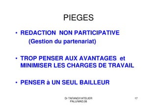 Dr TAFANGY/ATELIER
PALU/MAD.08
17
PIEGES
• REDACTION NON PARTICIPATIVE
(Gestion du partenariat)
• TROP PENSER AUX AVANTAGES et
MINIMISER LES CHARGES DE TRAVAIL
• PENSER à UN SEUL BAILLEUR
 