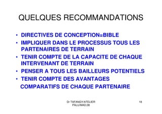 Dr TAFANGY/ATELIER
PALU/MAD.08
18
QUELQUES RECOMMANDATIONS
• DIRECTIVES DE CONCEPTION=BIBLE
• IMPLIQUER DANS LE PROCESSUS TOUS LES
PARTENAIRES DE TERRAIN
• TENIR COMPTE DE LA CAPACITE DE CHAQUE
INTERVENANT DE TERRAIN
• PENSER A TOUS LES BAILLEURS POTENTIELS
• TENIR COMPTE DES AVANTAGES
COMPARATIFS DE CHAQUE PARTENAIRE
 