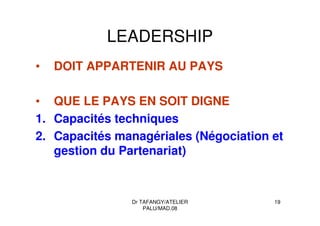 Dr TAFANGY/ATELIER
PALU/MAD.08
19
LEADERSHIP
• DOIT APPARTENIR AU PAYS
• QUE LE PAYS EN SOIT DIGNE
1. Capacités techniques
2. Capacités managériales (Négociation et
gestion du Partenariat)
 