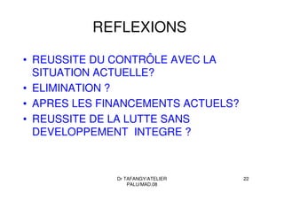 Dr TAFANGY/ATELIER
PALU/MAD.08
22
REFLEXIONS
• REUSSITE DU CONTRÔLE AVEC LA
SITUATION ACTUELLE?
• ELIMINATION ?
• APRES LES FINANCEMENTS ACTUELS?
• REUSSITE DE LA LUTTE SANS
DEVELOPPEMENT INTEGRE ?
 
