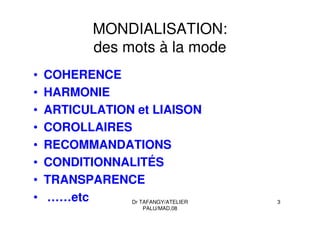 Dr TAFANGY/ATELIER
PALU/MAD.08
3
MONDIALISATION:
des mots à la mode
• COHERENCE
• HARMONIE
• ARTICULATION et LIAISON
• COROLLAIRES
• RECOMMANDATIONS
• CONDITIONNALITÉS
• TRANSPARENCE
• ……etc
 