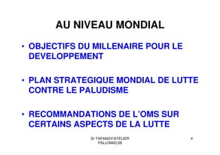 Dr TAFANGY/ATELIER
PALU/MAD.08
4
AU NIVEAU MONDIAL
• OBJECTIFS DU MILLENAIRE POUR LE
DEVELOPPEMENT
• PLAN STRATEGIQUE MONDIAL DE LUTTE
CONTRE LE PALUDISME
• RECOMMANDATIONS DE L’OMS SUR
CERTAINS ASPECTS DE LA LUTTE
 