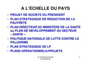 Dr TAFANGY/ATELIER
PALU/MAD.08
5
A L’ECHELLE DU PAYS
• PROJET DE SOCIETE DU PRESIDENT
• PLAN STRATEGIQUE DE REDUCTION DE LA
PAUVRETE
• PLAN DIRECTEUR DU MINISTERE DE LA SANTE
ou PLAN DE DEVELOPPEMENT DU SECTEUR
« SANTE »
• POLITIQUE NATIONALE DE LUTTE CONTRE LE
PALUDISME
• PLAN STRATEGIQUE DE LP
• PLANS OPERATIONNELS/PROJETS
 
