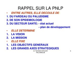 Dr TAFANGY/ATELIER
PALU/MAD.08
6
RAPPEL SUR LA PNLP
• ENTRE AUTRES, ELLE DECOULE DE:
1. DU FARDEAU DU PALUDISME
2. DE SON EPIDEMIOLOGIE
3. DU SECTEUR SANTE: - état actuel
- plan de développement
• ELLE DETERMINE
1. LA VISION
2. LA MISSION
• ELLE FIXE
1. LES OBJECTIFS GENERAUX
2. LES GRANDS AXES STRATEGIQUES
 