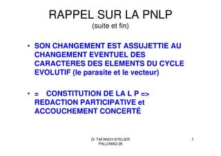 Dr TAFANGY/ATELIER
PALU/MAD.08
7
RAPPEL SUR LA PNLP
(suite et fin)
• SON CHANGEMENT EST ASSUJETTIE AU
CHANGEMENT EVENTUEL DES
CARACTERES DES ELEMENTS DU CYCLE
EVOLUTIF (le parasite et le vecteur)
• = CONSTITUTION DE LA L P =>
REDACTION PARTICIPATIVE et
ACCOUCHEMENT CONCERTÉ
 