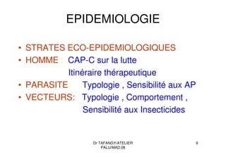 Dr TAFANGY/ATELIER
PALU/MAD.08
9
EPIDEMIOLOGIE
• STRATES ECO-EPIDEMIOLOGIQUES
• HOMME : CAP-C sur la lutte
Itinéraire thérapeutique
• PARASITE: Typologie , Sensibilité aux AP
• VECTEURS: Typologie , Comportement ,
Sensibilité aux Insecticides
 