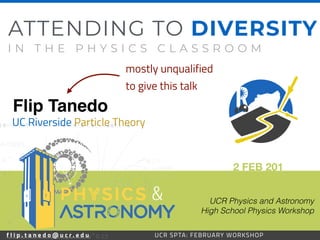 f l i p . t a n e d o @ u c r . e d u 35UCR SPTA: FEBRUARY WORKSHOP
Flip Tanedo
2 FEB 201
UC Riverside Particle Theory
ATTENDING TO DIVERSITY
I N T H E P H Y S I C S C L A S S R O O M
UCR Physics and Astronomy 
High School Physics Workshop
f l i p . t a n e d o @ u c r . e d u UCR SPTA: FEBRUARY WORKSHOP
&
mostly unqualified
to give this talk
 