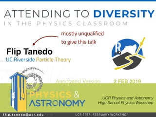f l i p . t a n e d o @ u c r . e d u 39UCR SPTA: FEBRUARY WORKSHOP
Flip Tanedo
2 FEB 2019
UC Riverside Particle Theory
ATTENDING TO DIVERSITY
I N T H E P H Y S I C S C L A S S R O O M
UCR Physics and Astronomy 
High School Physics Workshop
f l i p . t a n e d o @ u c r . e d u UCR SPTA: FEBRUARY WORKSHOP
&
mostly unqualified
to give this talk
Annotated Version
 