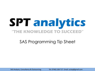 SPT analytics
 “THE KNOWLEDGE TO SUCCEED”

           SAS Programming Tip Sheet




SAS Analysis, Consultancy & Outsourcing;   Tel: 07402 269 717 Email: scistp@gmail.com
 