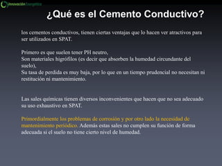 los cementos conductivos, tienen ciertas ventajas que lo hacen ver atractivos para
ser utilizados en SPAT.
Primero es que suelen tener PH neutro,
Son materiales higrófilos (es decir que absorben la humedad circundante del
suelo),
Su tasa de perdida es muy baja, por lo que en un tiempo prudencial no necesitan ni
restitución ni mantenimiento.
Las sales químicas tienen diversos inconvenientes que hacen que no sea adecuado
su uso exhaustivo en SPAT.
Primordialmente los problemas de corrosión y por otro lado la necesidad de
mantenimiento periódico. Además estas sales no cumplen su función de forma
adecuada si el suelo no tiene cierto nivel de humedad.
¿Qué es el Cemento Conductivo?
 