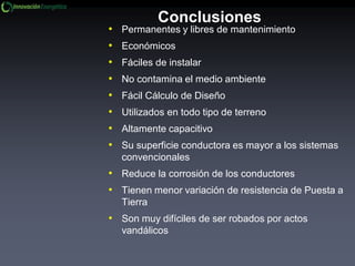Conclusiones
• Permanentes y libres de mantenimiento
• Económicos
• Fáciles de instalar
• No contamina el medio ambiente
• Fácil Cálculo de Diseño
• Utilizados en todo tipo de terreno
• Altamente capacitivo
• Su superficie conductora es mayor a los sistemas
convencionales
• Reduce la corrosión de los conductores
• Tienen menor variación de resistencia de Puesta a
Tierra
• Son muy difíciles de ser robados por actos
vandálicos
 