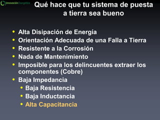 Qué hace que tu sistema de puesta
a tierra sea bueno
• Alta Disipación de Energía
• Orientación Adecuada de una Falla a Tierra
• Resistente a la Corrosión
• Nada de Mantenimiento
• Imposible para los delincuentes extraer los
componentes (Cobre)
• Baja Impedancia
• Baja Resistencia
• Baja Inductancia
• Alta Capacitancia
 