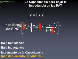 La Capacitancia para bajar la
Impedancia en las PAT
V = I x Z
Baja Resistencia
Baja Inductancia
Incremento de la Capacitancia
(uso de Cemento Conductivo)
Impedancia
de SPAT
Z = R2 + 2ƒL - 1 2 ½
2ƒC
 