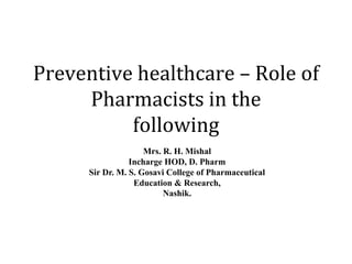 Preventive healthcare – Role of
Pharmacists in the
following
Mrs. R. H. Mishal
Incharge HOD, D. Pharm
Sir Dr. M. S. Gosavi College of Pharmaceutical
Education & Research,
Nashik.
 
