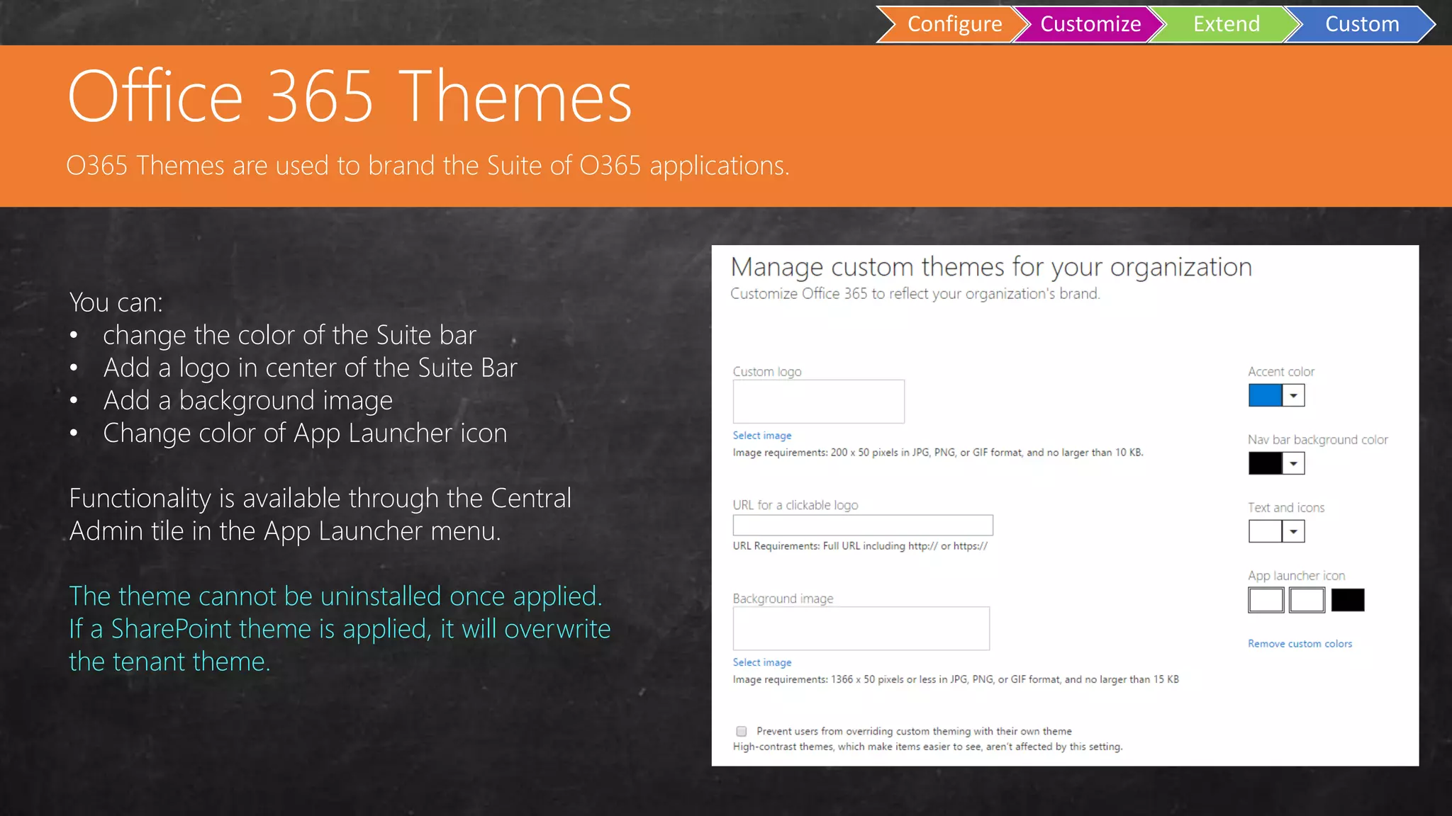 Custom
Master Pages
Configure Customize Extend Custom
You can:
• change the color of the Suite bar
• Add a logo in center of the Suite Bar
• Add a background image
• Change color of App Launcher icon
Functionality is available through the Central
Admin tile in the App Launcher menu.
The theme cannot be uninstalled once applied.
If a SharePoint theme is applied, it will overwrite
the tenant theme.
Office 365 Themes
O365 Themes are used to brand the Suite of O365 applications.
 
