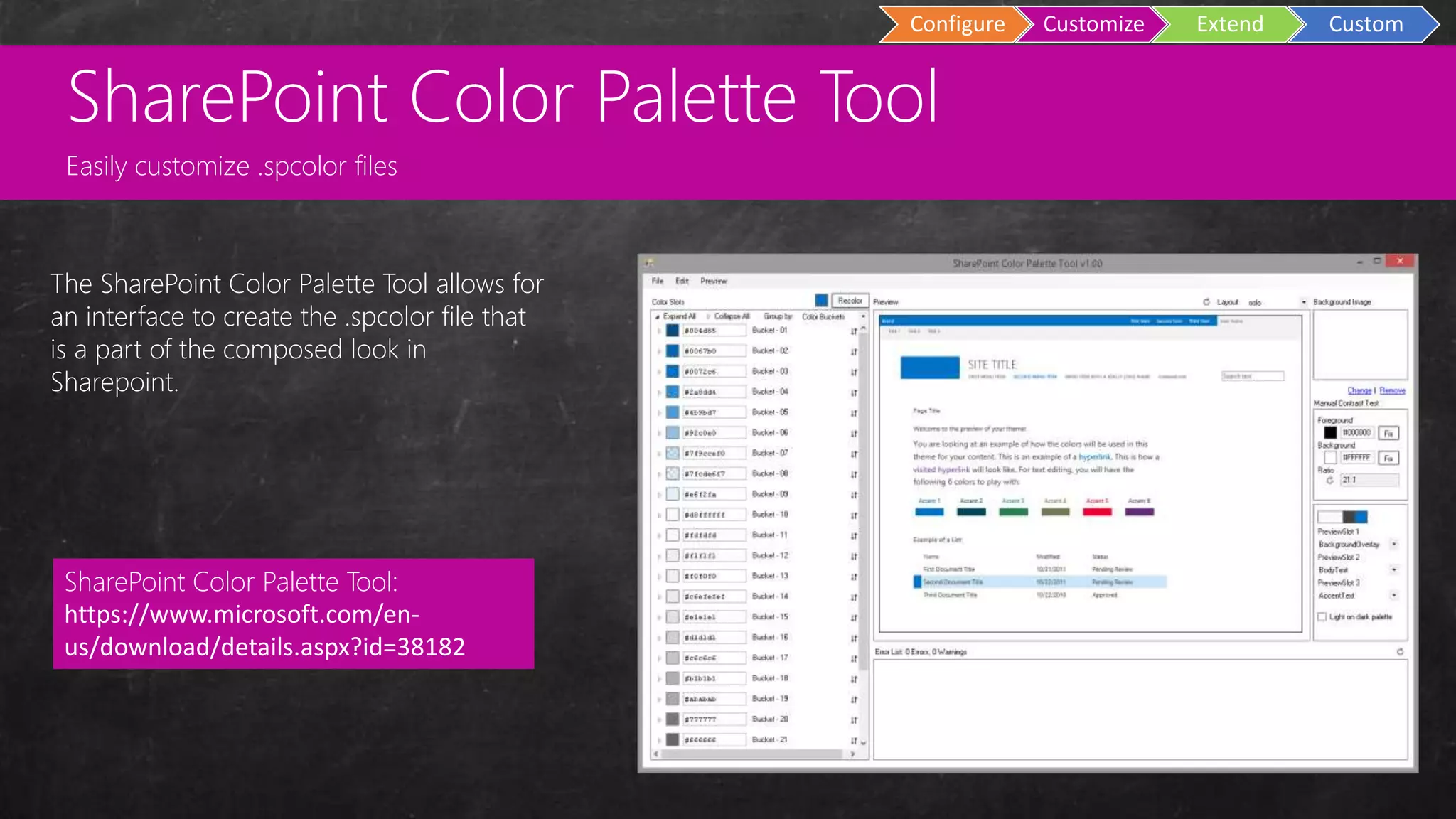 Custom
Master Pages
Configure Customize Extend Custom
The SharePoint Color Palette Tool allows for
an interface to create the .spcolor file that
is a part of the composed look in
Sharepoint.
SharePoint Color Palette Tool:
https://www.microsoft.com/en-
us/download/details.aspx?id=38182
SharePoint Color Palette Tool
Easily customize .spcolor files
 