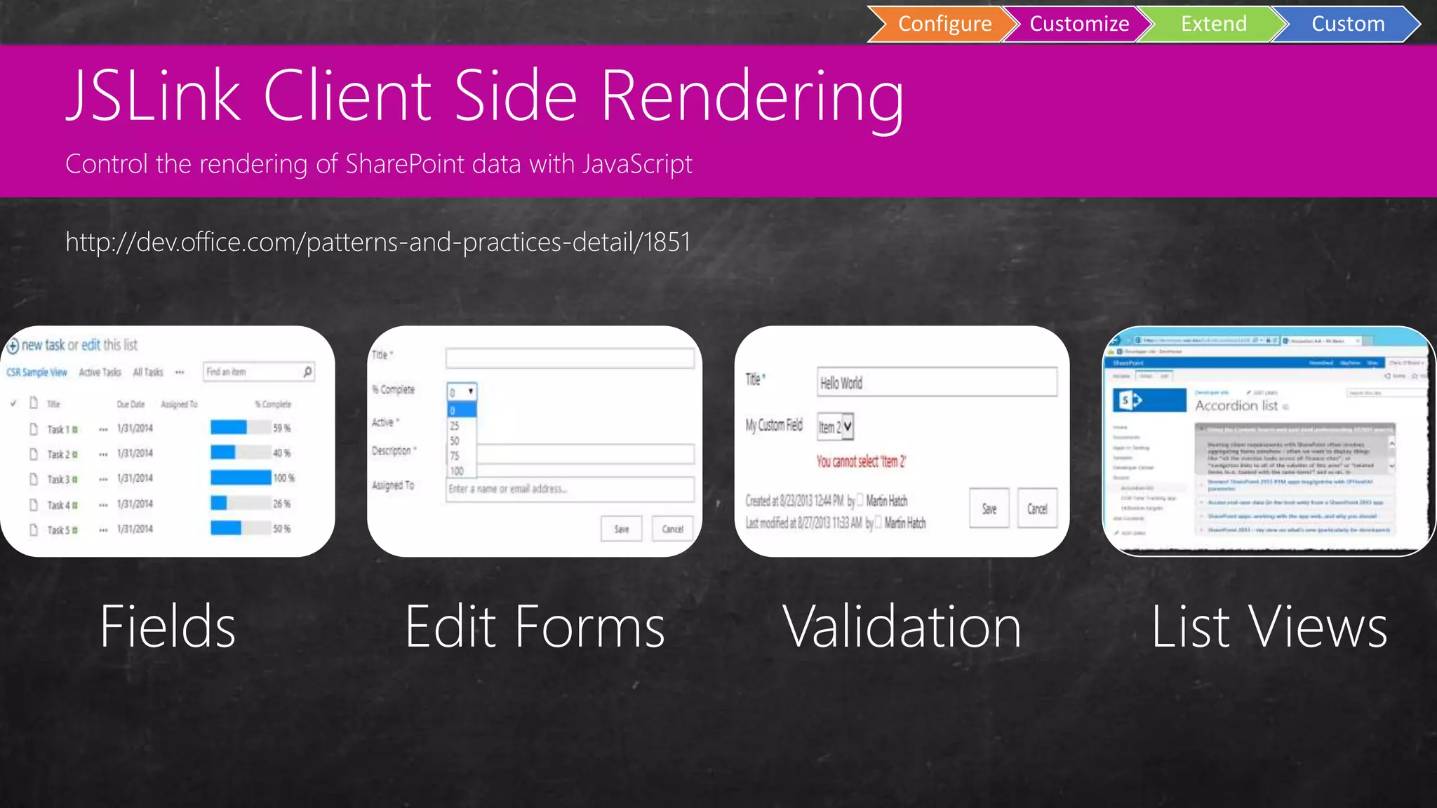 Custom
Master Pages
Configure Customize Extend Custom
Fields Edit Forms Validation List Views
http://dev.office.com/patterns-and-practices-detail/1851
JSLink Client Side Rendering
Control the rendering of SharePoint data with JavaScript
 