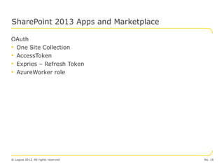 SharePoint 2013 Apps and Marketplace

OAuth
• One Site Collection
• AccessToken
• Expries – Refresh Token
• AzureWorker role




© Logica 2012. All rights reserved     No. 16
 