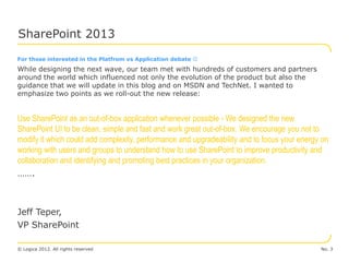 SharePoint 2013
For those interested in the Platfrom vs Application debate 
While designing the next wave, our team met with hundreds of customers and partners
around the world which influenced not only the evolution of the product but also the
guidance that we will update in this blog and on MSDN and TechNet. I wanted to
emphasize two points as we roll-out the new release:


Use SharePoint as an out-of-box application whenever possible - We designed the new
SharePoint UI to be clean, simple and fast and work great out-of-box. We encourage you not to
modify it which could add complexity, performance and upgradeability and to focus your energy on
working with users and groups to understand how to use SharePoint to improve productivity and
collaboration and identifying and promoting best practices in your organization.
…….



Jeff Teper,
VP SharePoint

© Logica 2012. All rights reserved                                                           No. 3
 