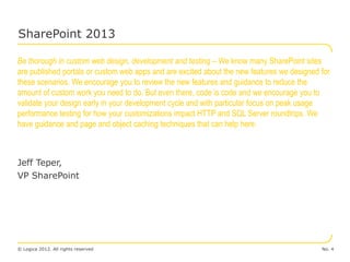 SharePoint 2013

Be thorough in custom web design, development and testing – We know many SharePoint sites
are published portals or custom web apps and are excited about the new features we designed for
these scenarios. We encourage you to review the new features and guidance to reduce the
amount of custom work you need to do. But even there, code is code and we encourage you to
validate your design early in your development cycle and with particular focus on peak usage
performance testing for how your customizations impact HTTP and SQL Server roundtrips. We
have guidance and page and object caching techniques that can help here.



Jeff Teper,
VP SharePoint




© Logica 2012. All rights reserved                                                          No. 4
 