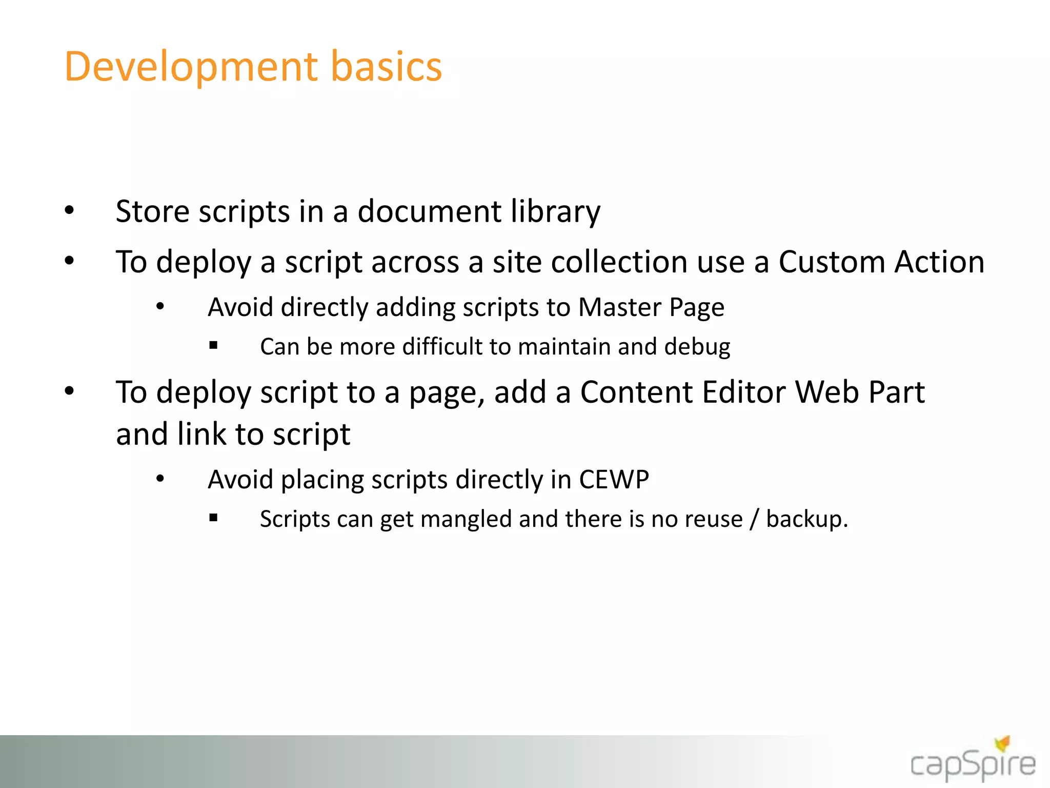 Development basics
• Store scripts in a document library
• To deploy a script across a site collection use a Custom Action
• Avoid directly adding scripts to Master Page
 Can be more difficult to maintain and debug
• To deploy script to a page, add a Content Editor Web Part
and link to script
• Avoid placing scripts directly in CEWP
 Scripts can get mangled and there is no reuse / backup.
 