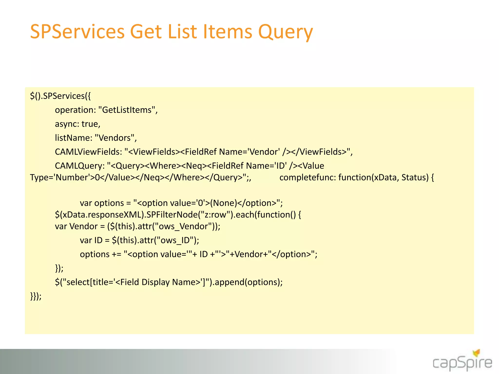 SPServices Get List Items Query
$().SPServices({
operation: "GetListItems",
async: true,
listName: "Vendors",
CAMLViewFields: "<ViewFields><FieldRef Name='Vendor' /></ViewFields>",
CAMLQuery: "<Query><Where><Neq><FieldRef Name='ID' /><Value
Type='Number'>0</Value></Neq></Where></Query>";, completefunc: function(xData, Status) {
var options = "<option value='0'>(None)</option>";
$(xData.responseXML).SPFilterNode("z:row").each(function() {
var Vendor = ($(this).attr("ows_Vendor"));
var ID = $(this).attr("ows_ID");
options += "<option value='"+ ID +"'>"+Vendor+"</option>";
});
$("select[title='<Field Display Name>']").append(options);
}});
 