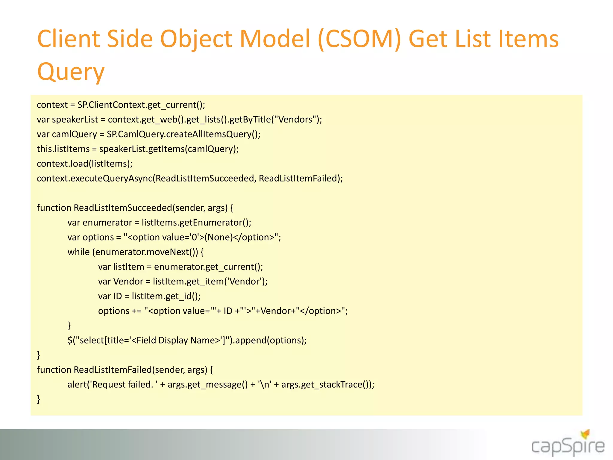 Client Side Object Model (CSOM) Get List Items
Query
context = SP.ClientContext.get_current();
var speakerList = context.get_web().get_lists().getByTitle("Vendors");
var camlQuery = SP.CamlQuery.createAllItemsQuery();
this.listItems = speakerList.getItems(camlQuery);
context.load(listItems);
context.executeQueryAsync(ReadListItemSucceeded, ReadListItemFailed);
function ReadListItemSucceeded(sender, args) {
var enumerator = listItems.getEnumerator();
var options = "<option value='0'>(None)</option>";
while (enumerator.moveNext()) {
var listItem = enumerator.get_current();
var Vendor = listItem.get_item('Vendor');
var ID = listItem.get_id();
options += "<option value='"+ ID +"'>"+Vendor+"</option>";
}
$("select[title='<Field Display Name>']").append(options);
}
function ReadListItemFailed(sender, args) {
alert('Request failed. ' + args.get_message() + 'n' + args.get_stackTrace());
}
 