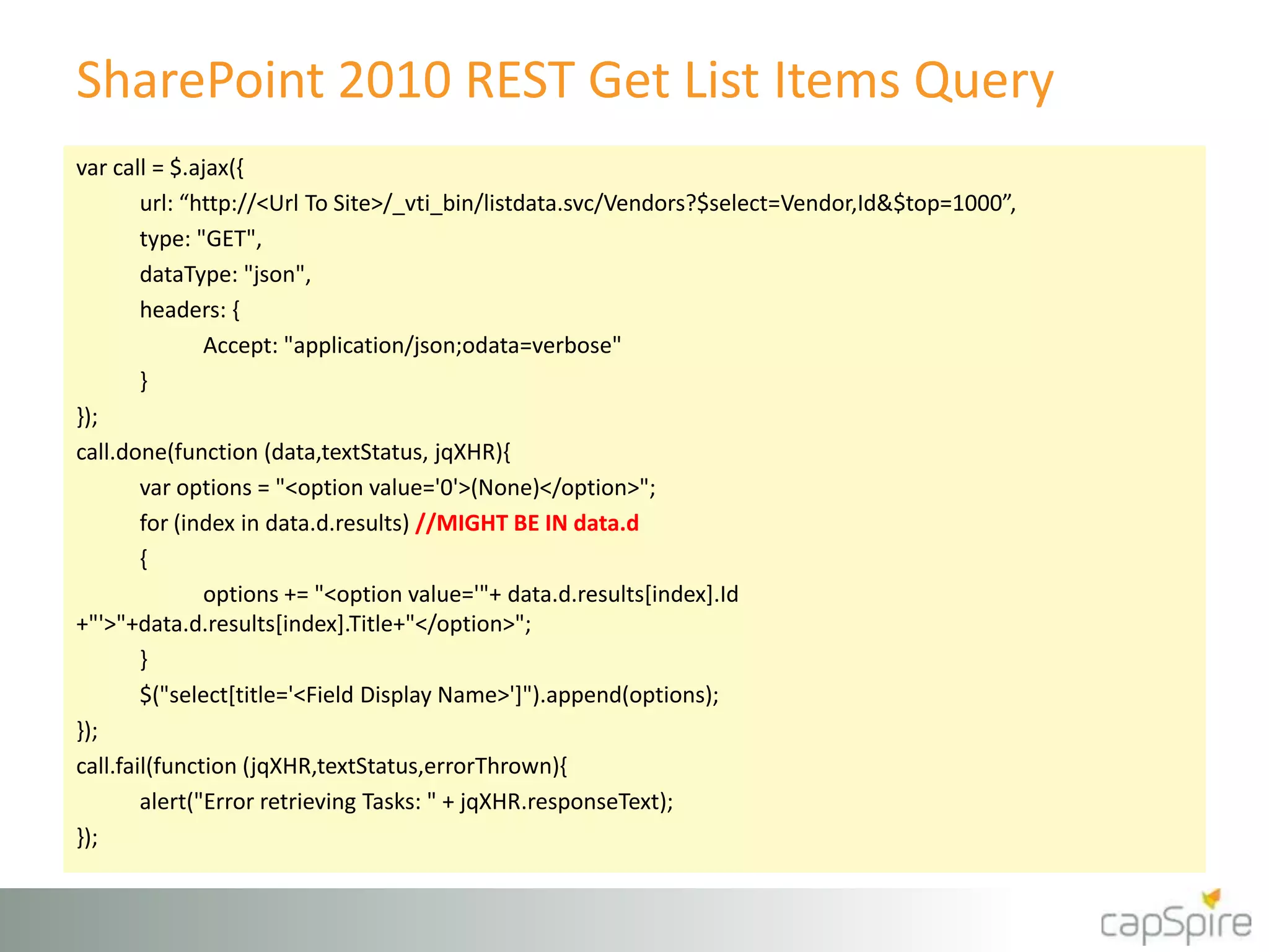SharePoint 2010 REST Get List Items Query
var call = $.ajax({
url: “http://<Url To Site>/_vti_bin/listdata.svc/Vendors?$select=Vendor,Id&$top=1000”,
type: "GET",
dataType: "json",
headers: {
Accept: "application/json;odata=verbose"
}
});
call.done(function (data,textStatus, jqXHR){
var options = "<option value='0'>(None)</option>";
for (index in data.d.results) //MIGHT BE IN data.d
{
options += "<option value='"+ data.d.results[index].Id
+"'>"+data.d.results[index].Title+"</option>";
}
$("select[title='<Field Display Name>']").append(options);
});
call.fail(function (jqXHR,textStatus,errorThrown){
alert("Error retrieving Tasks: " + jqXHR.responseText);
});
 