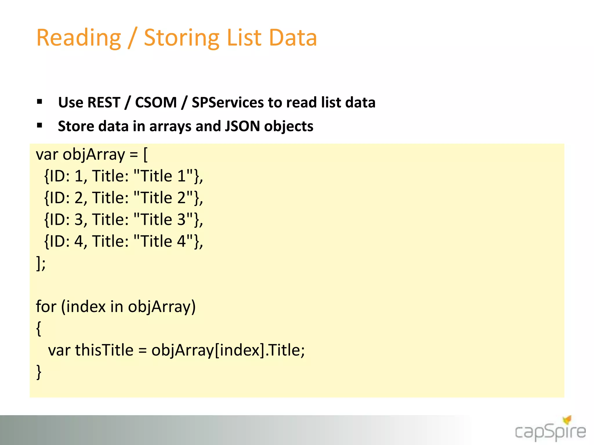 Reading / Storing List Data
var objArray = [
{ID: 1, Title: "Title 1"},
{ID: 2, Title: "Title 2"},
{ID: 3, Title: "Title 3"},
{ID: 4, Title: "Title 4"},
];
for (index in objArray)
{
var thisTitle = objArray[index].Title;
}
 Use REST / CSOM / SPServices to read list data
 Store data in arrays and JSON objects
 