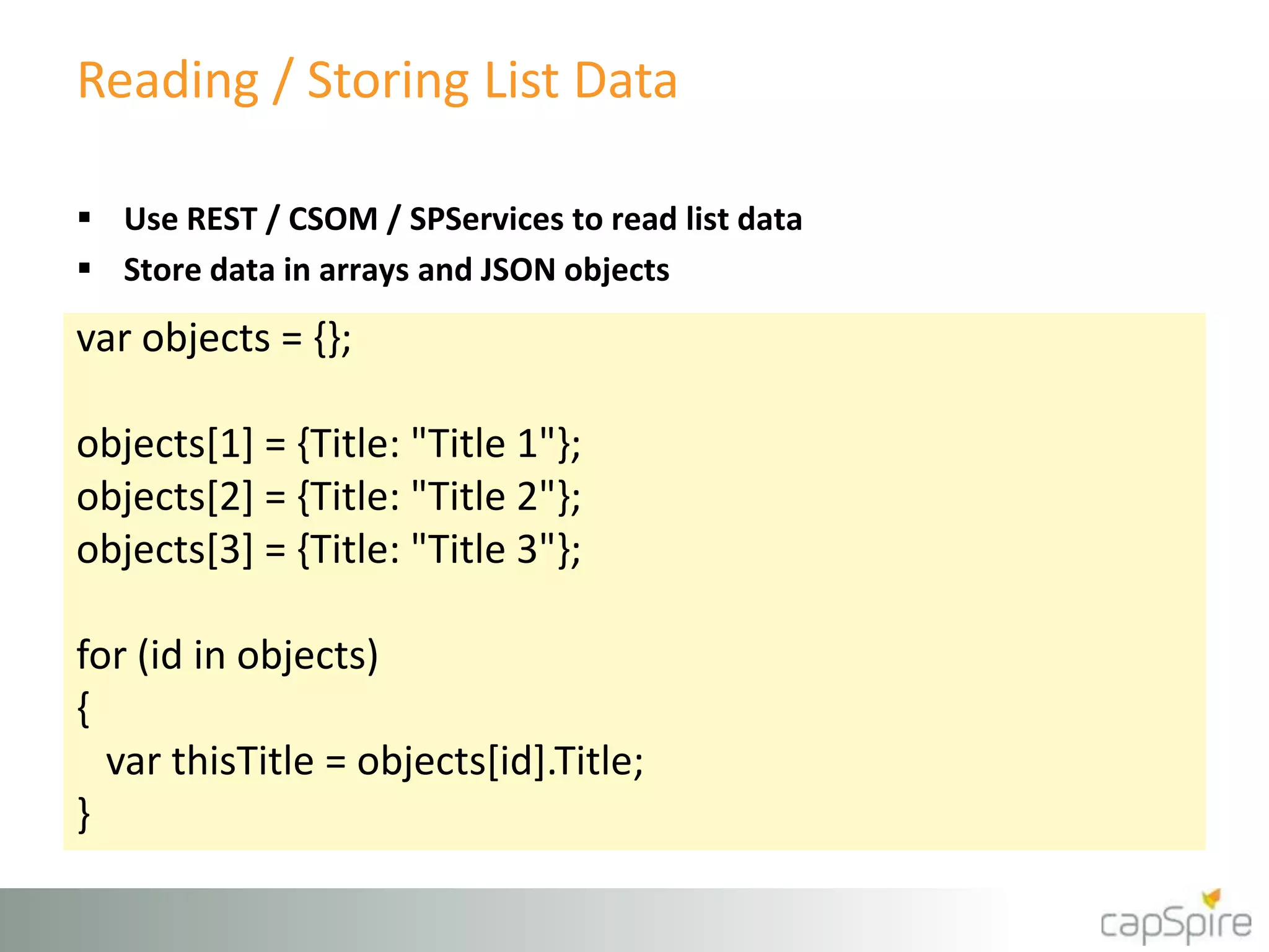 Reading / Storing List Data
var objects = {};
objects[1] = {Title: "Title 1"};
objects[2] = {Title: "Title 2"};
objects[3] = {Title: "Title 3"};
for (id in objects)
{
var thisTitle = objects[id].Title;
}
 Use REST / CSOM / SPServices to read list data
 Store data in arrays and JSON objects
 