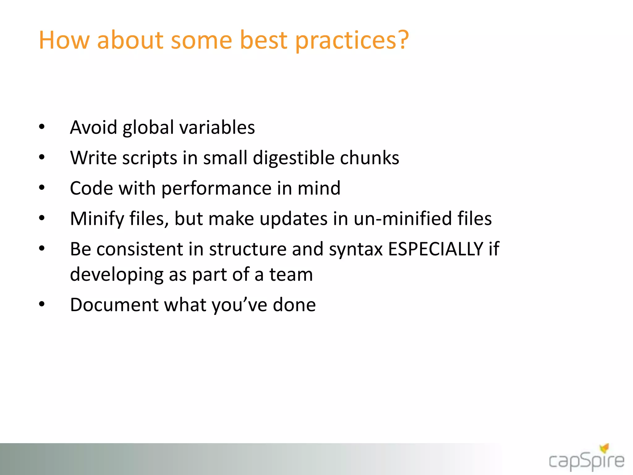 How about some best practices?
• Avoid global variables
• Write scripts in small digestible chunks
• Code with performance in mind
• Minify files, but make updates in un-minified files
• Be consistent in structure and syntax ESPECIALLY if
developing as part of a team
• Document what you’ve done
 