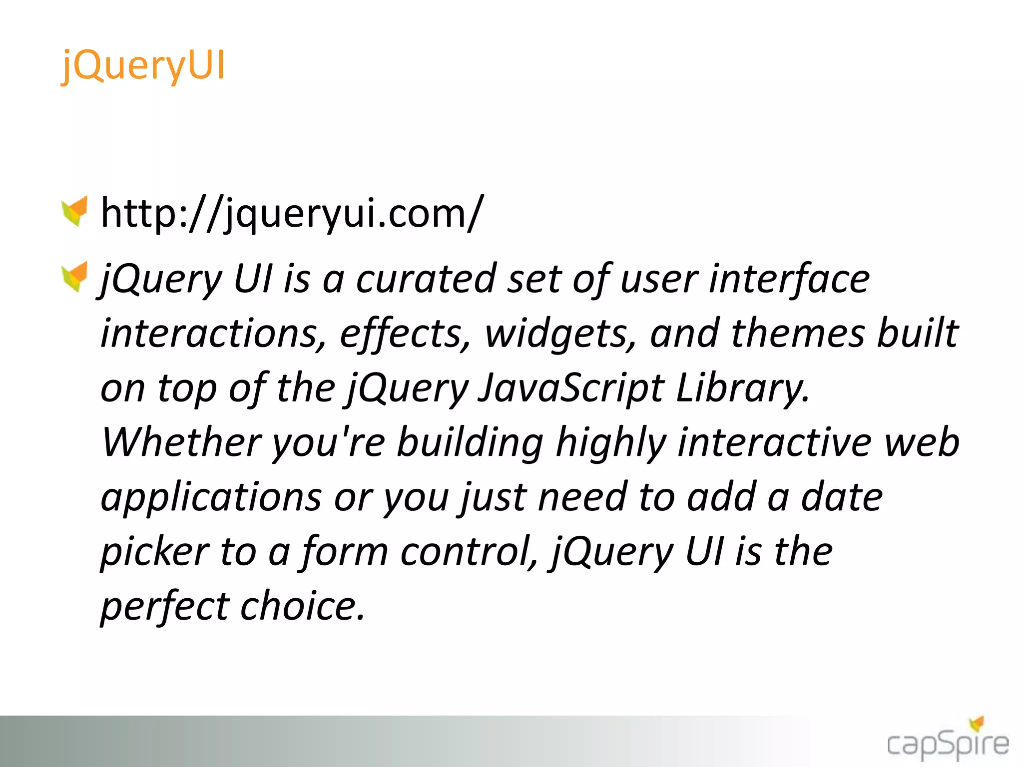 jQueryUI
http://jqueryui.com/
jQuery UI is a curated set of user interface
interactions, effects, widgets, and themes built
on top of the jQuery JavaScript Library.
Whether you're building highly interactive web
applications or you just need to add a date
picker to a form control, jQuery UI is the
perfect choice.
 